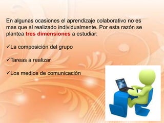 En algunas ocasiones el aprendizaje colaborativo no es
mas que al realizado individualmente. Por esta razón se
plantea tres dimensiones a estudiar:
La composición del grupo
Tareas a realizar
Los medios de comunicación
 