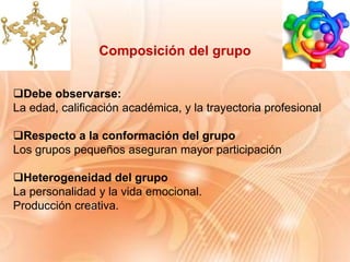 Debe observarse:
La edad, calificación académica, y la trayectoria profesional
Respecto a la conformación del grupo
Los grupos pequeños aseguran mayor participación
Heterogeneidad del grupo
La personalidad y la vida emocional.
Producción creativa.
Composición del grupo
 