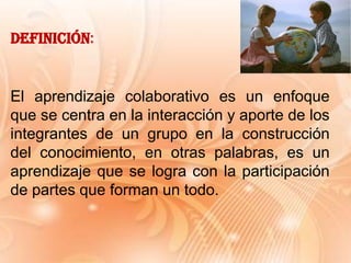 El aprendizaje colaborativo es un enfoque
que se centra en la interacción y aporte de los
integrantes de un grupo en la construcción
del conocimiento, en otras palabras, es un
aprendizaje que se logra con la participación
de partes que forman un todo.
Definición:
 