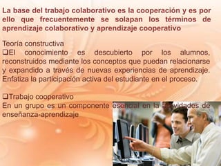 La base del trabajo colaborativo es la cooperación y es por
ello que frecuentemente se solapan los términos de
aprendizaje colaborativo y aprendizaje cooperativo
Teoría constructiva
El conocimiento es descubierto por los alumnos,
reconstruidos mediante los conceptos que puedan relacionarse
y expandido a través de nuevas experiencias de aprendizaje.
Enfatiza la participación activa del estudiante en el proceso.
Trabajo cooperativo
En un grupo es un componente esencial en la actividades de
enseñanza-aprendizaje
 