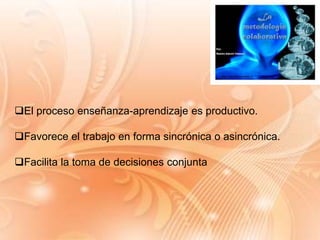 El proceso enseñanza-aprendizaje es productivo.
Favorece el trabajo en forma sincrónica o asincrónica.
Facilita la toma de decisiones conjunta
 
