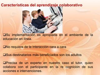 Su implementación es apropiada en el ambiente de la
educación en línea.
No requiere de la interacción cara a cara
Sus destinatarios más beneficiados son los adultos
Precisa de un experto en nuestro caso el tutor, quien
colabora con el participante en la re cognición de sus
acciones e intervenciones.
Características del aprendizaje colaborativo
 