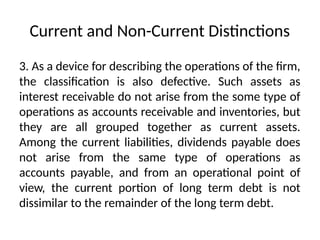 Current and Non-Current Distinctions
3. As a device for describing the operations of the firm,
the classification is also defective. Such assets as
interest receivable do not arise from the some type of
operations as accounts receivable and inventories, but
they are all grouped together as current assets.
Among the current liabilities, dividends payable does
not arise from the same type of operations as
accounts payable, and from an operational point of
view, the current portion of long term debt is not
dissimilar to the remainder of the long term debt.
 