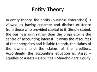 Entity Theory
In entity theory, the entity (business enterprises) is
viewed as having separate and distinct existence
from those who provided capital to it. Simply stated,
the business unit rather than the proprietor is the
centre of accounting interest. It owns the resources
of the enterprises and is liable to both, the claims of
the owners and the claims of the creditors.
Accordingly, the accounting equation is: Asset =
Equities or Assets = Liabilities + Shareholders’ Equity
 