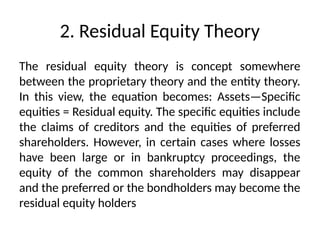 2. Residual Equity Theory
The residual equity theory is concept somewhere
between the proprietary theory and the entity theory.
In this view, the equation becomes: Assets—Specific
equities = Residual equity. The specific equities include
the claims of creditors and the equities of preferred
shareholders. However, in certain cases where losses
have been large or in bankruptcy proceedings, the
equity of the common shareholders may disappear
and the preferred or the bondholders may become the
residual equity holders
 