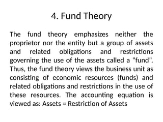 4. Fund Theory
The fund theory emphasizes neither the
proprietor nor the entity but a group of assets
and related obligations and restrictions
governing the use of the assets called a “fund”.
Thus, the fund theory views the business unit as
consisting of economic resources (funds) and
related obligations and restrictions in the use of
these resources. The accounting equation is
viewed as: Assets = Restriction of Assets
 