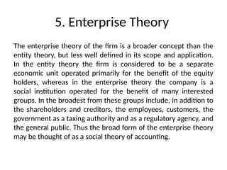 5. Enterprise Theory
The enterprise theory of the firm is a broader concept than the
entity theory, but less well defined in its scope and application.
In the entity theory the firm is considered to be a separate
economic unit operated primarily for the benefit of the equity
holders, whereas in the enterprise theory the company is a
social institution operated for the benefit of many interested
groups. In the broadest from these groups include, in addition to
the shareholders and creditors, the employees, customers, the
government as a taxing authority and as a regulatory agency, and
the general public. Thus the broad form of the enterprise theory
may be thought of as a social theory of accounting.
 