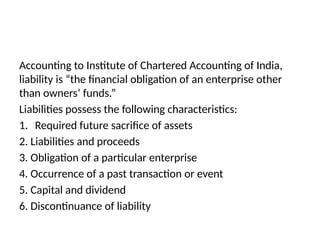 Accounting to Institute of Chartered Accounting of India,
liability is “the financial obligation of an enterprise other
than owners’ funds.”
Liabilities possess the following characteristics:
1. Required future sacrifice of assets
2. Liabilities and proceeds
3. Obligation of a particular enterprise
4. Occurrence of a past transaction or event
5. Capital and dividend
6. Discontinuance of liability
 