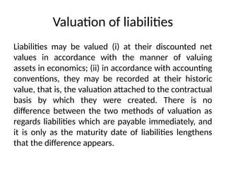 Valuation of liabilities
Liabilities may be valued (i) at their discounted net
values in accordance with the manner of valuing
assets in economics; (ii) in accordance with accounting
conventions, they may be recorded at their historic
value, that is, the valuation attached to the contractual
basis by which they were created. There is no
difference between the two methods of valuation as
regards liabilities which are payable immediately, and
it is only as the maturity date of liabilities lengthens
that the difference appears.
 