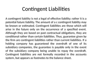 Contingent Liabilities
A contingent liability is not a legal of effective liability; rather it is a
potential future liability. The amount of a c contingent liability may
be known or estimated. Contingent liabilities are those which will
arise in the future only on the occurrence of a specified event.
Although they are based on past contractual obligations, they are
conditional rather than certain liabilities. Thus, guarantee given by
the firm are contingent liabilities rather than current liabilities. If a
holding company has guaranteed the overdraft of one of its
subsidiary companies, the guarantee is payable only in the event
of the subsidiary company being unable to repay the overdraft.
Contingent liabilities are not formally recorded in the accounts
system, but appears as footnotes to the balance sheet.
 
