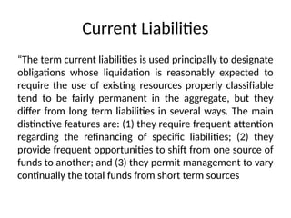 Current Liabilities
“The term current liabilities is used principally to designate
obligations whose liquidation is reasonably expected to
require the use of existing resources properly classifiable
tend to be fairly permanent in the aggregate, but they
differ from long term liabilities in several ways. The main
distinctive features are: (1) they require frequent attention
regarding the refinancing of specific liabilities; (2) they
provide frequent opportunities to shift from one source of
funds to another; and (3) they permit management to vary
continually the total funds from short term sources
 
