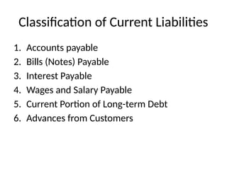Classification of Current Liabilities
1. Accounts payable
2. Bills (Notes) Payable
3. Interest Payable
4. Wages and Salary Payable
5. Current Portion of Long-term Debt
6. Advances from Customers
 