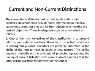 Current and Non-Current Distinctions
The conventional definitions of current assets and current
liabilities are assumed to provide some information to financial
statements users, but they are far from adequate in meeting the
desired objectives. These inadequacies can be summarized as
follows:
1. One of the main objectives of the classification is to present
information useful to creditors. However, it is far from adequate
in serving this purpose. Creditors are primarily interested in the
ability of the firm to meet its debts as they mature. This ability
depends primarily on the outcome of projected operations; the
pairing of current liabilities with current assets assumes that the
latter will be available for payment of the former
 