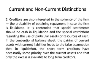 Current and Non-Current Distinctions
2. Creditors are also interested in the solvency of the firm
— the probability of obtaining repayment in case the firm
is liquidated. It is contended that special statements
should be cash in liquidation and the special restrictions
regarding the use of particular assets or resources of cash.
In the conventional balance sheet, the pairing of current
assets with current liabilities leads to the false assumption
that, in liquidation, the short term creditors have
necessarily some priority over the current assets and that
only the excess is available to long term creditors.
 
