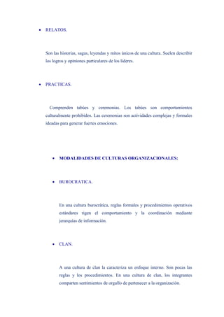 •   RELATOS.




    Son las historias, sagas, leyendas y mitos únicos de una cultura. Suelen describir
    los logros y opiniones particulares de los líderes.




•   PRACTICAS.




      Comprenden tabúes y ceremonias. Los tabúes son comportamientos
    culturalmente prohibidos. Las ceremonias son actividades complejas y formales
    ideadas para generar fuertes emociones.




       •   MODALIDADES DE CULTURAS ORGANIZACIONALES:




       •   BUROCRATICA.




           En una cultura burocrática, reglas formales y procedimientos operativos
           estándares rigen el comportamiento y la coordinación mediante
           jerarquías de información.




       •   CLAN.




           A una cultura de clan la caracteriza un enfoque interno. Son pocas las
           reglas y los procedimientos. En una cultura de clan, los integrantes
           comparten sentimientos de orgullo de pertenecer a la organización.
 