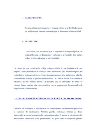 •   EMPRENDEDORA.




               En una cultura emprendedora, el enfoque externo y la flexibilidad crean
               un ambiente que alienta a asumir riesgos, al dinamismo y la creatividad.




           •   DE MERCADO.




               Los valores y las normas reflejan la importancia de lograr objetivos, en
               especial los que son financieros y se basan en el mercado. Esta cultura
               valora la independencia y la individualidad.




La cultura de una organización refleja visión o misión de los fundadores de una
empresa. Tiene preferencias en cuanto ha como desarrollarla y no están restringidos por
costumbres o enfoques anteriores. Todas las organizaciones tiene culturas, no odas las
culturas tienen un impacto igual en sus empleados. Las culturas fuertes, tiene una mayor
influencia que las culturas débiles. Se descubrió que los empleados de firmas de
culturas fuertes estaban más comprometidos con su empresa que los empleados de
empresas con culturas débiles.




2.7 ORIENTACION A LA INNOVACION DE LAS NUEVAS TECNOLOGIAS.




Gracias a los avances de la tecnología de las computadoras, las compañías aprovechan
la explosión de información. Permiten guardar cantidades infinitas de datos,
recuperarlos y usarlos hasta controlar equipos complejos. El uso de la internet para las
transacciones comerciales se ha generalizado a tal grado tanto en compañías grandes
 