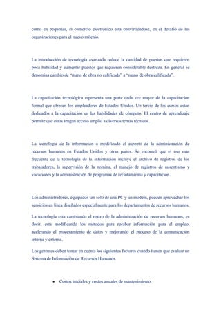 como en pequeñas, el comercio electrónico esta convirtiéndose, en el desafió de las
organizaciones para el nuevo milenio.




La introducción de tecnología avanzada reduce la cantidad de puestos que requieren
poca habilidad y aumentar puestos que requieren considerable destreza. En general se
denomina cambio de “mano de obra no calificada” a “mano de obra calificada”.




La capacitación tecnológica representa una parte cada vez mayor de la capacitación
formal que ofrecen los empleadores de Estados Unidos. Un tercio de los cursos están
dedicados a la capacitación en las habilidades de cómputo. El centro de aprendizaje
permite que estos tengan acceso amplio a diversos temas técnicos.




La tecnología de la información a modificado el aspecto de la administración de
recursos humanos en Estados Unidos y otras partes. Se encontró que el uso mas
frecuente de la tecnología de la información incluye el archivo de registros de los
trabajadores, la supervisión de la nomina, el manejo de registros de ausentismo y
vacaciones y la administración de programas de reclutamiento y capacitación.




Los administradores, equipados tan solo de una PC y un modem, pueden aprovechar los
servicios en línea diseñados especialmente para los departamentos de recursos humanos.

La tecnología esta cambiando el rostro de la administración de recursos humanos, es
decir, esta modificando los métodos para recabar información para el empleo,
acelerando el procesamiento de datos y mejorando el proceso de la comunicación
interna y externa.

Los gerentes deben tomar en cuenta los siguientes factores cuando tienen que evaluar un
Sistema de Información de Recursos Humanos.




            •   Costos iníciales y costos anuales de mantenimiento.
 