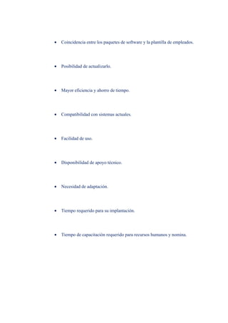 •   Coincidencia entre los paquetes de software y la plantilla de empleados.




•   Posibilidad de actualizarlo.




•   Mayor eficiencia y ahorro de tiempo.




•   Compatibilidad con sistemas actuales.




•   Facilidad de uso.




•   Disponibilidad de apoyo técnico.




•   Necesidad de adaptación.




•   Tiempo requerido para su implantación.




•   Tiempo de capacitación requerido para recursos humanos y nomina.
 