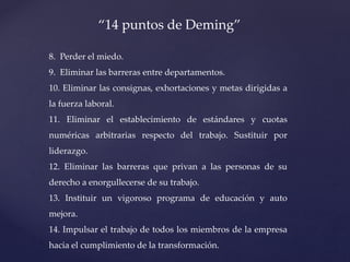 8. Perder el miedo.
9. Eliminar las barreras entre departamentos.
10. Eliminar las consignas, exhortaciones y metas dirigidas a
la fuerza laboral.
11. Eliminar el establecimiento de estándares y cuotas
numéricas arbitrarias respecto del trabajo. Sustituir por
liderazgo.
12. Eliminar las barreras que privan a las personas de su
derecho a enorgullecerse de su trabajo.
13. Instituir un vigoroso programa de educación y auto
mejora.
14. Impulsar el trabajo de todos los miembros de la empresa
hacia el cumplimiento de la transformación.
“14 puntos de Deming”
 