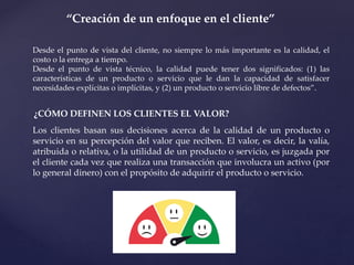 “Creación de un enfoque en el cliente”
Desde el punto de vista del cliente, no siempre lo más importante es la calidad, el
costo o la entrega a tiempo.
Desde el punto de vista técnico, la calidad puede tener dos significados: (1) las
características de un producto o servicio que le dan la capacidad de satisfacer
necesidades explícitas o implícitas, y (2) un producto o servicio libre de defectos”.
¿CÓMO DEFINEN LOS CLIENTES EL VALOR?
Los clientes basan sus decisiones acerca de la calidad de un producto o
servicio en su percepción del valor que reciben. El valor, es decir, la valía,
atribuida o relativa, o la utilidad de un producto o servicio, es juzgada por
el cliente cada vez que realiza una transacción que involucra un activo (por
lo general dinero) con el propósito de adquirir el producto o servicio.
 