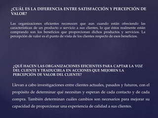 ¿CUÁL ES LA DIFERENCIA ENTRE SATISFACCIÓN Y PERCEPCIÓN DE
VALOR?
Las organizaciones eficientes reconocen que aun cuando están ofreciendo las
características de un producto o servicio a sus clientes, lo que éstos realmente están
comprando son los beneficios que proporcionan dichos productos y servicios. La
percepción de valor es el punto de vista de los clientes respecto de esos beneficios.
¿QUÉ HACEN LAS ORGANIZACIONES EFICIENTES PARA CAPTAR LA VOZ
DEL CLIENTE Y TRADUCIRLA EN ACCIONES QUE MEJOREN LA
PERCEPCIÓN DE VALOR DEL CLIENTE?
Llevan a cabo investigaciones entre clientes actuales, pasados y futuros, con el
propósito de determinar qué necesitan y esperan de cada contacto y de cada
compra. También determinan cuáles cambios son necesarios para mejorar su
capacidad de proporcionar una experiencia de calidad a sus clientes.
 