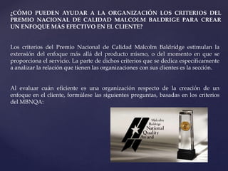 ¿CÓMO PUEDEN AYUDAR A LA ORGANIZACIÓN LOS CRITERIOS DEL
PREMIO NACIONAL DE CALIDAD MALCOLM BALDRIGE PARA CREAR
UN ENFOQUE MÁS EFECTIVO EN EL CLIENTE?
Los criterios del Premio Nacional de Calidad Malcolm Baldridge estimulan la
extensión del enfoque más allá del producto mismo, o del momento en que se
proporciona el servicio. La parte de dichos criterios que se dedica específicamente
a analizar la relación que tienen las organizaciones con sus clientes es la sección.
Al evaluar cuán eficiente es una organización respecto de la creación de un
enfoque en el cliente, formúlese las siguientes preguntas, basadas en los criterios
del MBNQA:
 