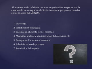Al evaluar cuán eficiente es una organización respecto de la
creación de un enfoque en el cliente, formúlese preguntas, basadas
en los criterios del MBNQA:
1. Liderazgo
2. Planificación estratégica
3. Enfoque en el cliente y en el mercado
4. Medición, análisis y administración del conocimiento
5. Enfoque en los recursos humanos
6. Administración de procesos
7. Resultados del negocio
 