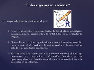 Sus responsabilidades específicas incluyen:
“Liderazgo organizacional”
 Guiar el desarrollo e implementación de los objetivos estratégicos
para maximizar el crecimiento y la rentabilidad de las unidades de
negocio.
 Desarrollar una cultura organizacional con una firme determinación
hacia la calidad de producto, la mejora continua, la manufactura
esbelta y los resultados financieros.
 Garantizar que se cuente con los recursos económicos y el liderazgo
necesarios para proporcionar información financiera precisa,
oportuna y clara que permita tomar decisiones administrativas y de
presentación de informes.
 