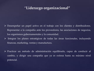  Desempeñar un papel activo en el trabajo con los clientes y distribuidores.
Representar a la compañía ante los proveedores, las asociaciones de negocios,
los organismos gubernamentales y la comunidad.
 Integrar los planes estratégicos de todas las áreas funcionales, incluyendo
finanzas, marketing, ventas y manufactura.
 Practicar un método de administración equilibrado, capaz de conducir al
cambio, y dirigir una compañía que ya es exitosa hasta su máximo nivel
potencial.
“Liderazgo organizacional”
 