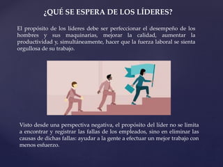 ¿QUÉ SE ESPERA DE LOS LÍDERES?
El propósito de los líderes debe ser perfeccionar el desempeño de los
hombres y sus maquinarias, mejorar la calidad, aumentar la
productividad y, simultáneamente, hacer que la fuerza laboral se sienta
orgullosa de su trabajo.
Visto desde una perspectiva negativa, el propósito del líder no se limita
a encontrar y registrar las fallas de los empleados, sino en eliminar las
causas de dichas fallas: ayudar a la gente a efectuar un mejor trabajo con
menos esfuerzo.
 