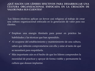 ¿QUÉ HACEN LOS LÍDERES EFECTIVOS PARA DESARROLLAR UNA
CULTURA ORGANIZACIONAL ENFOCADA EN LA CREACIÓN DE
VALOR PARA SUS CLIENTES?
Los líderes efectivos aplican un fervor casi religioso al trabajo de crear
una cultura organizacional enfocada en la generación de valor para sus
clientes.
 Emplean una energía ilimitada para poner en práctica las
habilidades y las técnicas que han aprendido.
 Al ocuparse del establecimiento y mantenimiento de una cultura,
saben que deberán comprometerse con ella y estar al tanto de qué
se necesitará para respaldarla.
 Más importante aún es el hecho de que los líderes comprenden la
necesidad de practicar y apoyar de forma visible y permanente la
cultura que desean implantar.
 