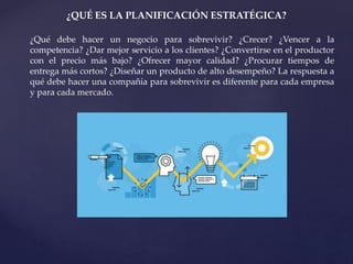 ¿QUÉ ES LA PLANIFICACIÓN ESTRATÉGICA?
¿Qué debe hacer un negocio para sobrevivir? ¿Crecer? ¿Vencer a la
competencia? ¿Dar mejor servicio a los clientes? ¿Convertirse en el productor
con el precio más bajo? ¿Ofrecer mayor calidad? ¿Procurar tiempos de
entrega más cortos? ¿Diseñar un producto de alto desempeño? La respuesta a
qué debe hacer una compañía para sobrevivir es diferente para cada empresa
y para cada mercado.
 