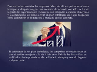 Para maximizar su éxito, las empresas deben decidir en qué factores harán
hincapié y después asignar sus recursos de acuerdo con ello. A fin de
lograrlo, las organizaciones eficientes están obligadas a analizar el mercado
y la competencia, así como a crear un plan estratégico en el que bosquejen
cómo competirán en la industria o mercado que les compete.
Si carecieran de un plan estratégico, las compañías se encontrarían en
una situación semejante a la de Alicia en el País de las Maravillas: en
realidad no les importaría mucho a dónde ir, siempre y cuando llegaran
a alguna parte.
 
