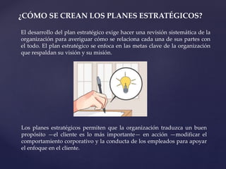 ¿CÓMO SE CREAN LOS PLANES ESTRATÉGICOS?
El desarrollo del plan estratégico exige hacer una revisión sistemática de la
organización para averiguar cómo se relaciona cada una de sus partes con
el todo. El plan estratégico se enfoca en las metas clave de la organización
que respaldan su visión y su misión.
Los planes estratégicos permiten que la organización traduzca un buen
propósito —el cliente es lo más importante— en acción —modificar el
comportamiento corporativo y la conducta de los empleados para apoyar
el enfoque en el cliente.
 