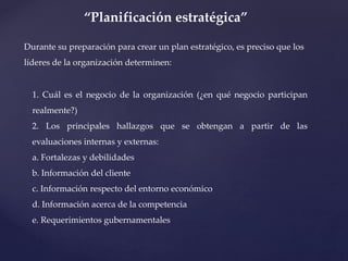 “Planificación estratégica”
Durante su preparación para crear un plan estratégico, es preciso que los
líderes de la organización determinen:
1. Cuál es el negocio de la organización (¿en qué negocio participan
realmente?)
2. Los principales hallazgos que se obtengan a partir de las
evaluaciones internas y externas:
a. Fortalezas y debilidades
b. Información del cliente
c. Información respecto del entorno económico
d. Información acerca de la competencia
e. Requerimientos gubernamentales
 