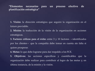 “Elementos necesarios para un proceso efectivo de
planificación estratégica”
1. Visión: la dirección estratégica que seguirá la organización en el
futuro previsible.
2. Misión: la traducción de la visión de la organización en acciones
estratégicas.
3. Factores críticos para el éxito: entre 3 y 10 factores —identificados
por los clientes— que la compañía debe tomar en cuenta sin falta si
quiere prosperar.
4. Metas: lo que debe lograrse para dar respaldo a los FCE.
5. Objetivos: las acciones específicas y cuantificables que la
organización debe realizar para contribuir al logro de las metas y, en
última instancia, de la misión y la visión.
 