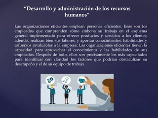 “Desarrollo y administración de los recursos
humanos”
Las organizaciones eficientes emplean personas eficientes. Esos son los
empleados que comprenden cómo embona su trabajo en el esquema
general implementado para ofrecer productos y servicios a los clientes;
además, realizan bien sus labores, y aportan conocimientos, habilidades y
esfuerzos invaluables a la empresa. Las organizaciones eficientes tienen la
capacidad para aprovechar el conocimiento y las habilidades de sus
empleados. Después de todo, ellos son precisamente los más capacitados
para identificar con claridad los factores que podrían obstaculizar su
desempeño y el de su equipo de trabajo
 