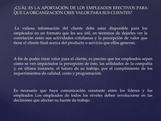 ¿CUÁL ES LA APORTACIÓN DE LOS EMPLEADOS EFECTIVOS PARA
QUE LA ORGANIZACIÓN CREE VALOR PARA SUS CLIENTES?
La valiosa información del cliente debe estar disponible para los
empleados en un formato que les sea útil, en términos de dejarles ver la
correlación entre sus actividades cotidianas y la percepción de valor que
tiene el cliente final acerca del producto o servicio que ellos generan.
A fin de poder crear valor para el cliente, es preciso que los empleados sepan
cómo se ven impactados la percepción de éste, las utilidades de la compañía
y, en última instancia, el futuro de su trabajo, por el cumplimiento de los
requerimientos de calidad, costo y programación.
Es necesario que haya comunicación constante entre los líderes y los
empleados Los empleados de todos los niveles deben involucrarse en las
decisiones que afectan su fuente de trabajo.
 