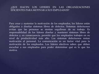 Para crear y sustentar la motivación de los empleados, los líderes están
obligados a diseñar sistemas libres de defectos. Sistemas defectuosos
evitan que las personas se sientan orgullosas de su trabajo. Es
responsabilidad de los líderes diseñar y mantener sistemas libres de
defectos y, en consecuencia, permitir que los empleados trabajen en su
nivel de productividad más alto. Los sistemas defectuosos restan
motivación al personal. La comunicación es un factor vital para la
motivación de los empleados. Los líderes efectivos saben que deben
escuchar a sus empleados para poder determinar qué es lo que los
motiva.
¿QUE HACEN LOS LIDERES EN LAS ORGANIZACIONES
EFICIENTES PARA MOTIVAR A SUS EMPLEADOS?
 
