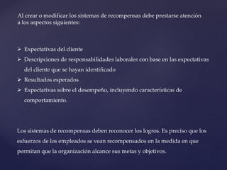 Al crear o modificar los sistemas de recompensas debe prestarse atención
a los aspectos siguientes:
 Expectativas del cliente
 Descripciones de responsabilidades laborales con base en las expectativas
del cliente que se hayan identificado
 Resultados esperados
 Expectativas sobre el desempeño, incluyendo características de
comportamiento.
Los sistemas de recompensas deben reconocer los logros. Es preciso que los
esfuerzos de los empleados se vean recompensados en la medida en que
permitan que la organización alcance sus metas y objetivos.
 