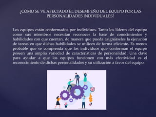 ¿CÓMO SE VE AFECTADO EL DESEMPEÑO DEL EQUIPO POR LAS
PERSONALIDADES INDIVIDUALES?
Los equipos están conformados por individuos. Tanto los líderes del equipo
como sus miembros necesitan reconocer la base de conocimientos y
habilidades con que cuentan, de manera que pueda asignárseles la ejecución
de tareas en que dichas habilidades se utilicen de forma eficiente. Es menos
probable que se comprenda que los individuos que conforman el equipo
poseen una amplia variedad de características de personalidad. Una clave
para ayudar a que los equipos funcionen con más efectividad es el
reconocimiento de dichas personalidades y su utilización a favor del equipo.
 