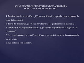 ¿CUÁLES SON LOS ELEMENTOS NECESARIOS PARA
TENER REUNIONES EFICIENTES?
4. Realización de la reunión. ¿Cómo se utilizará la agenda para mantener la
junta bajo control?
5. Toma de decisiones. ¿Cómo se hará frente a los problemas o situaciones?
6. Asignación de responsabilidades. ¿Quién será responsable del logro de los
resultados?
7. Dar seguimiento a la reunión; verificar si los participantes se han encargado
de las tareas
8. que se les encomendaron.
 