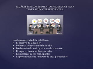 Una buena agenda debe establecer:
 El objetivo de la reunión
 Los temas que se discutirán en ella
 Los horarios de inicio y término de la reunión
 El lugar en donde se llevará a cabo
 Los nombres de los participantes
 La preparación que se espera de cada participante
¿CUÁLES SON LOS ELEMENTOS NECESARIOS PARA
TENER REUNIONES EFICIENTES?
 
