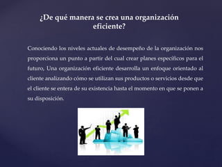 ¿De qué manera se crea una organización
eficiente?
Conociendo los niveles actuales de desempeño de la organización nos
proporciona un punto a partir del cual crear planes específicos para el
futuro, Una organización eficiente desarrolla un enfoque orientado al
cliente analizando cómo se utilizan sus productos o servicios desde que
el cliente se entera de su existencia hasta el momento en que se ponen a
su disposición.
 