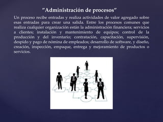 ”Administración de procesos”
Un proceso recibe entradas y realiza actividades de valor agregado sobre
esas entradas para crear una salida. Entre los procesos comunes que
realiza cualquier organización están la administración financiera; servicios
a clientes; instalación y mantenimiento de equipos; control de la
producción y del inventario; contratación, capacitación, supervisión,
despido y pago de nómina de empleados; desarrollo de software, y diseño,
creación, inspección, empaque, entrega y mejoramiento de productos o
servicios.
 