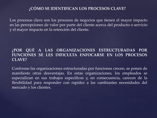 ¿CÓMO SE IDENTIFICAN LOS PROCESOS CLAVE?
Los procesos clave son los procesos de negocios que tienen el mayor impacto
en las percepciones de valor por parte del cliente acerca del producto o servicio
y el mayor impacto en la retención del cliente.
¿POR QUÉ A LAS ORGANIZACIONES ESTRUCTURADAS POR
FUNCIONES SE LES DIFICULTA ENFOCARSE EN LOS PROCESOS
CLAVE?
Conforme las organizaciones estructuradas por funciones crecen, se ponen de
manifiesto otras desventajas. En estas organizaciones, los empleados se
especializan en sus trabajos específicos y, en consecuencia, carecen de la
flexibilidad para responder con rapidez a las cambiantes necesidades del
mercado y los clientes.
 