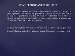 ¿CÓMO SE MEJORAN LOS PROCESOS?
Los procesos se mejoran mediante elaboración de mapas de procesos de
valor agregado, aislamiento de problemas, análisis de las causas raíz y
resolución de problemas. Muchos procesos se desarrollan con el paso del
tiempo, sin preocuparse demasiado por saber si representan la manera más
eficiente de ofrecer un producto o servicio.
La clave para refinar procesos es concentrarse en éstos desde el punto de
vista del cliente e identificar y eliminar las actividades que no agregan valor.
 