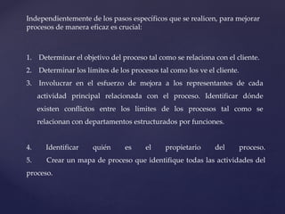 Independientemente de los pasos específicos que se realicen, para mejorar
procesos de manera eficaz es crucial:
1. Determinar el objetivo del proceso tal como se relaciona con el cliente.
2. Determinar los límites de los procesos tal como los ve el cliente.
3. Involucrar en el esfuerzo de mejora a los representantes de cada
actividad principal relacionada con el proceso. Identificar dónde
existen conflictos entre los límites de los procesos tal como se
relacionan con departamentos estructurados por funciones.
4. Identificar quién es el propietario del proceso.
5. Crear un mapa de proceso que identifique todas las actividades del
proceso.
 