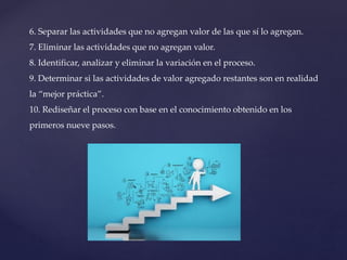 6. Separar las actividades que no agregan valor de las que sí lo agregan.
7. Eliminar las actividades que no agregan valor.
8. Identificar, analizar y eliminar la variación en el proceso.
9. Determinar si las actividades de valor agregado restantes son en realidad
la “mejor práctica”.
10. Rediseñar el proceso con base en el conocimiento obtenido en los
primeros nueve pasos.
 