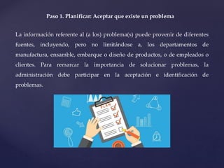 Paso 1. Planificar: Aceptar que existe un problema
La información referente al (a los) problema(s) puede provenir de diferentes
fuentes, incluyendo, pero no limitándose a, los departamentos de
manufactura, ensamble, embarque o diseño de productos, o de empleados o
clientes. Para remarcar la importancia de solucionar problemas, la
administración debe participar en la aceptación e identificación de
problemas.
 